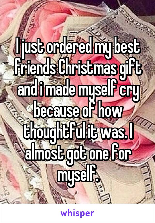 I just ordered my best friends Christmas gift and i made myself cry because of how thoughtful it was. I almost got one for myself.