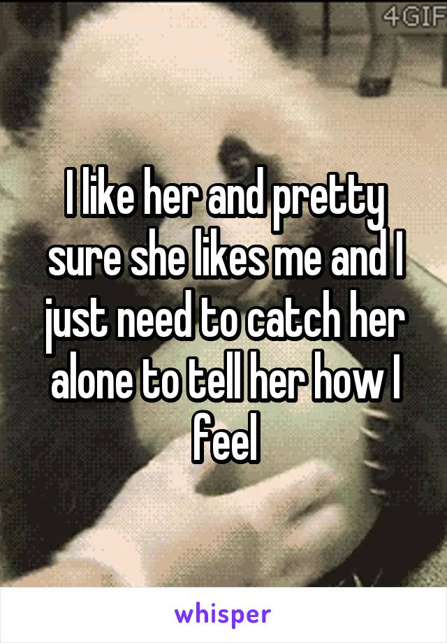 I like her and pretty sure she likes me and I just need to catch her alone to tell her how I feel