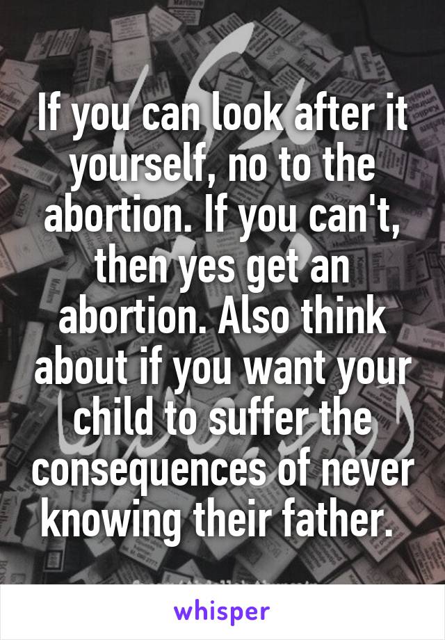 If you can look after it yourself, no to the abortion. If you can't, then yes get an abortion. Also think about if you want your child to suffer the consequences of never knowing their father. 