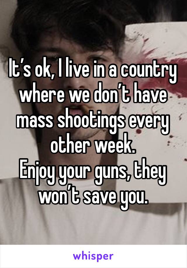 It’s ok, I live in a country where we don’t have mass shootings every other week. 
Enjoy your guns, they won’t save you.