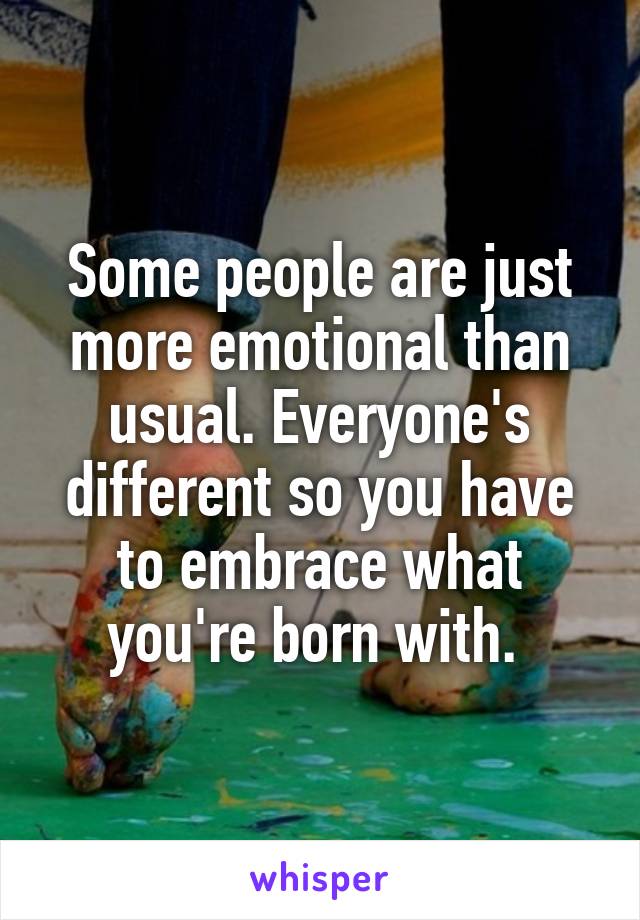 Some people are just more emotional than usual. Everyone's different so you have to embrace what you're born with. 