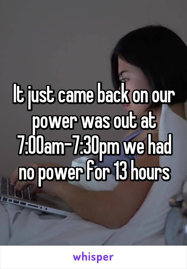 It just came back on our power was out at 7:00am-7:30pm we had no power for 13 hours