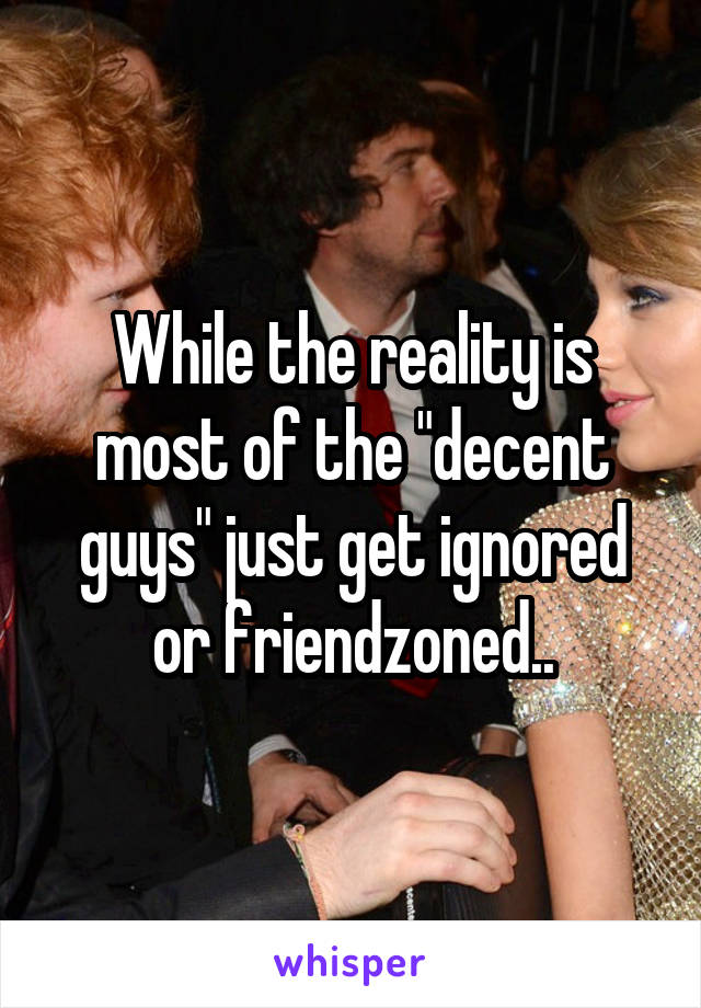 While the reality is most of the "decent guys" just get ignored or friendzoned..