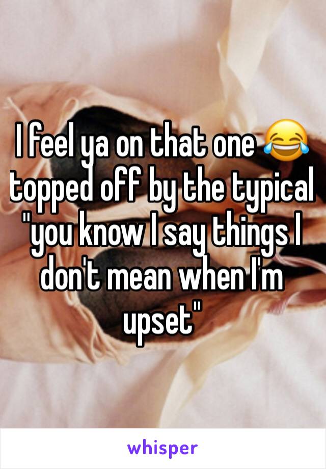 I feel ya on that one 😂 topped off by the typical "you know I say things I don't mean when I'm upset"