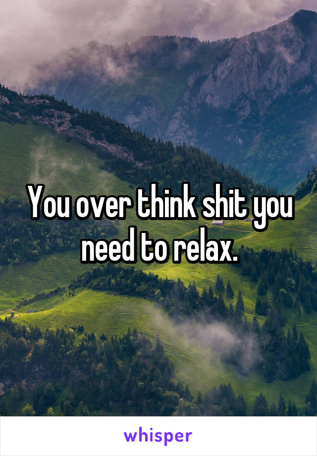 You over think shit you need to relax.