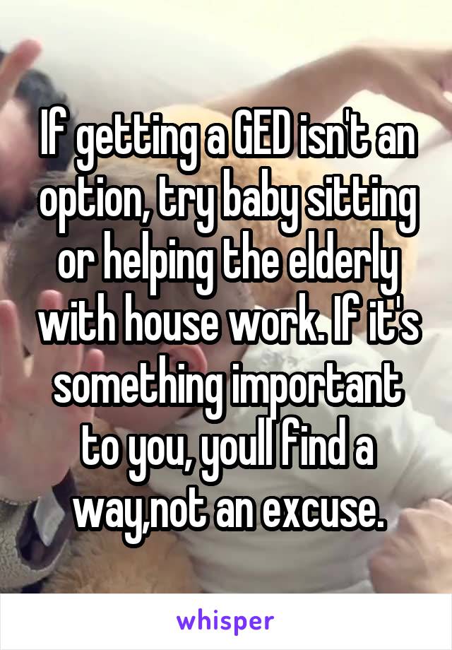 If getting a GED isn't an option, try baby sitting or helping the elderly with house work. If it's something important to you, youll find a way,not an excuse.