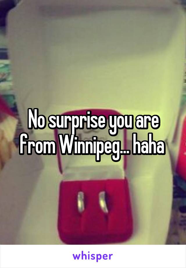 No surprise you are from Winnipeg... haha 