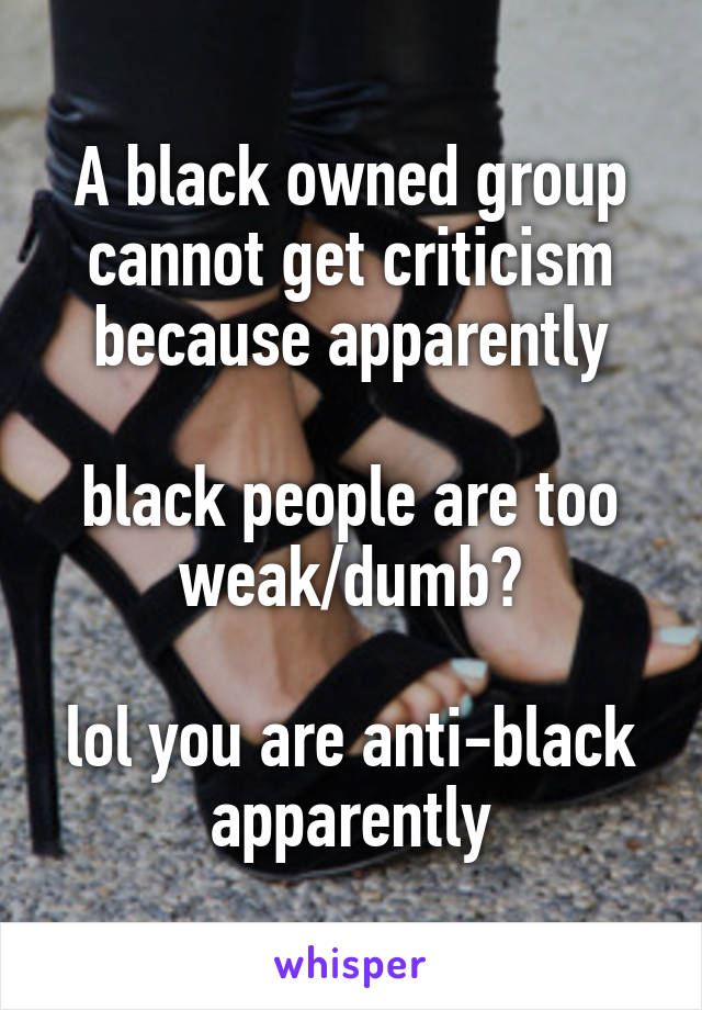 A black owned group
cannot get criticism
because apparently

black people are too weak/dumb?

lol you are anti-black apparently