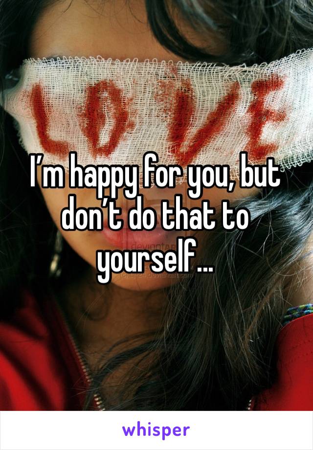 I’m happy for you, but don’t do that to yourself...