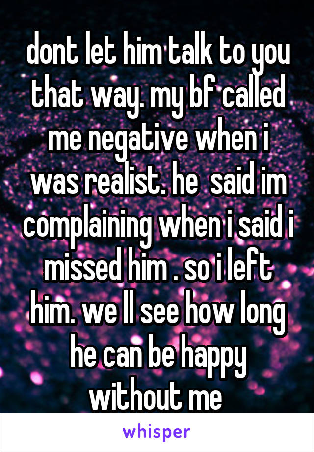 dont let him talk to you that way. my bf called me negative when i was realist. he  said im complaining when i said i missed him . so i left him. we ll see how long he can be happy without me 