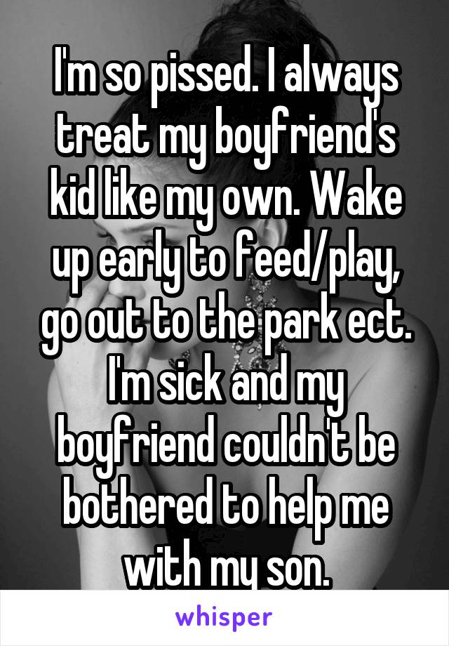 I'm so pissed. I always treat my boyfriend's kid like my own. Wake up early to feed/play, go out to the park ect. I'm sick and my boyfriend couldn't be bothered to help me with my son.