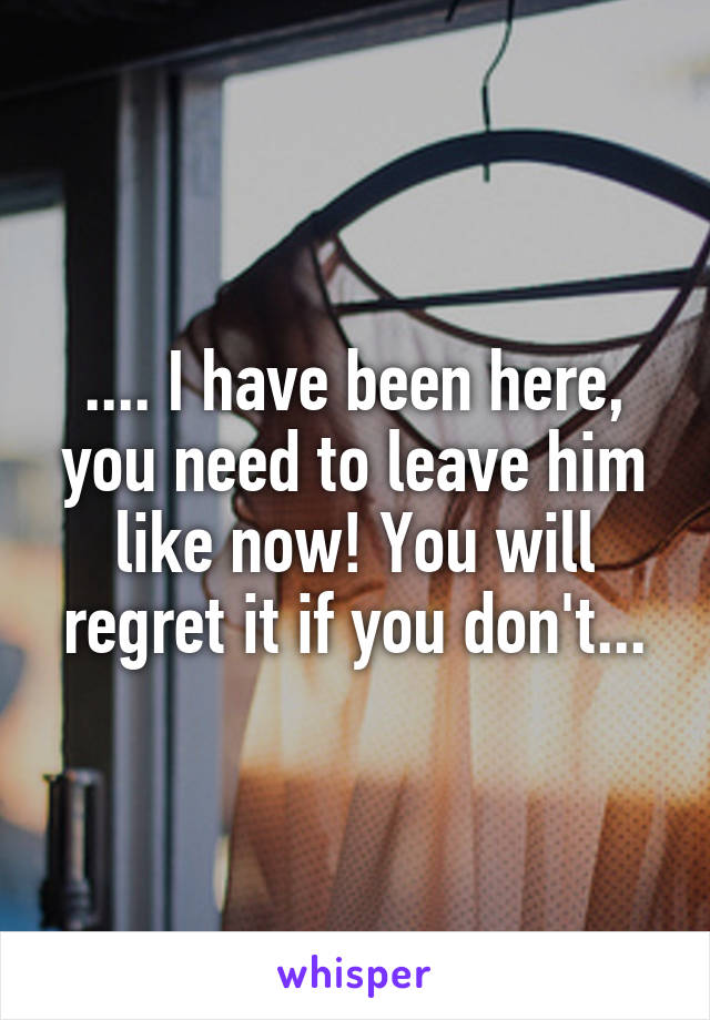 .... I have been here, you need to leave him like now! You will regret it if you don't...