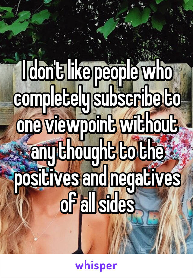 I don't like people who completely subscribe to one viewpoint without any thought to the positives and negatives of all sides