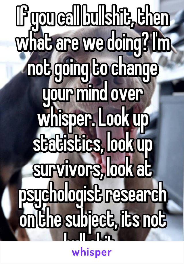 If you call bullshit, then what are we doing? I'm not going to change your mind over whisper. Look up statistics, look up survivors, look at psychologist research on the subject, its not bull shit. 