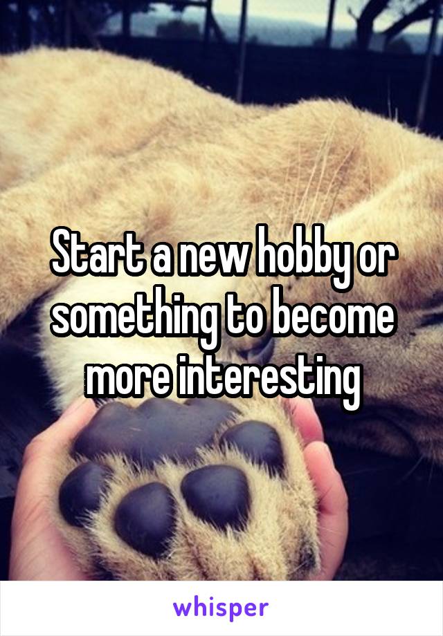 Start a new hobby or something to become more interesting
