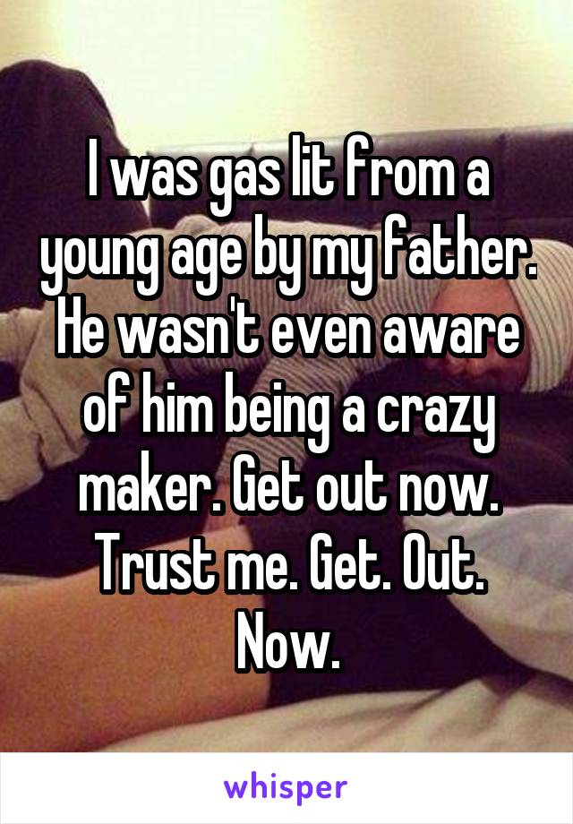 I was gas lit from a young age by my father. He wasn't even aware of him being a crazy maker. Get out now. Trust me. Get. Out. Now.