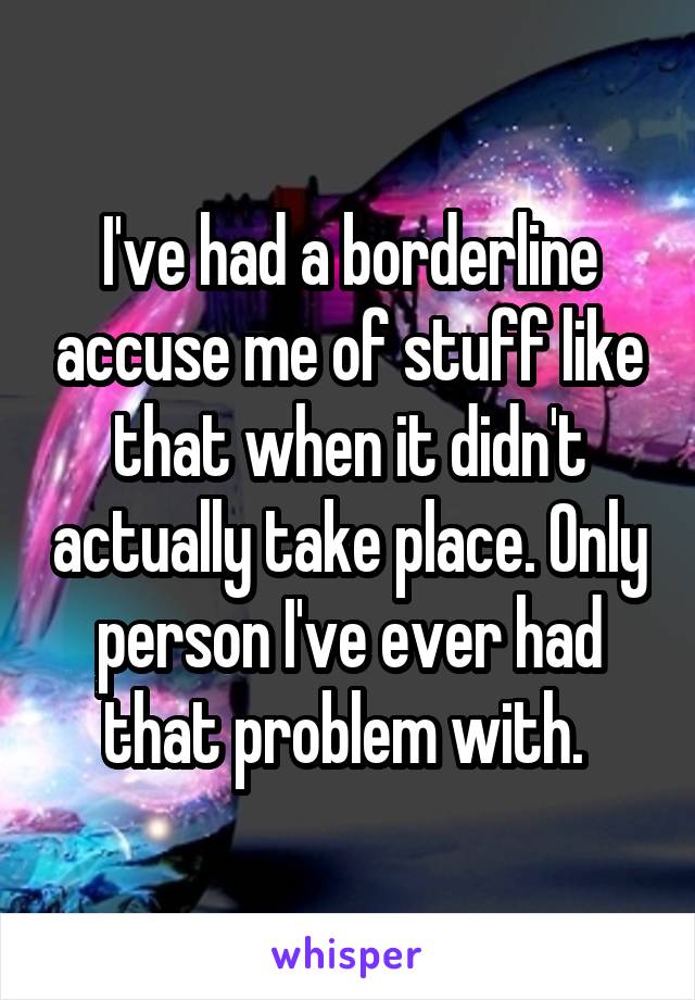 I've had a borderline accuse me of stuff like that when it didn't actually take place. Only person I've ever had that problem with. 