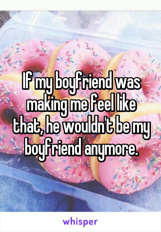 If my boyfriend was making me feel like that, he wouldn't be my boyfriend anymore.