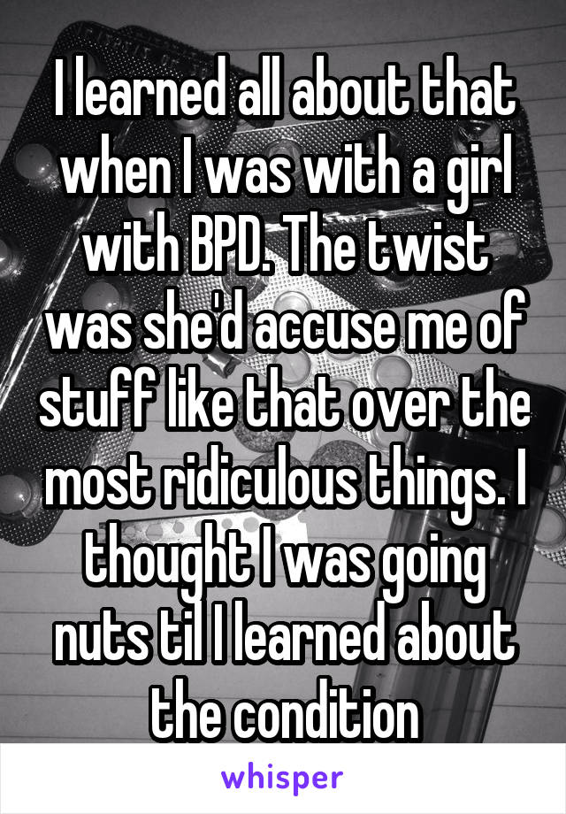 I learned all about that when I was with a girl with BPD. The twist was she'd accuse me of stuff like that over the most ridiculous things. I thought I was going nuts til I learned about the condition