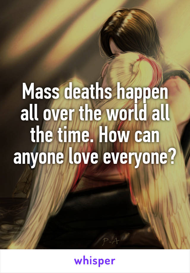 Mass deaths happen all over the world all the time. How can anyone love everyone? 