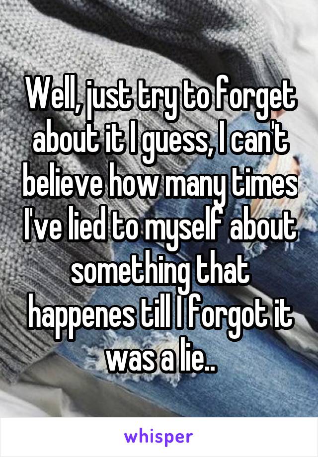 Well, just try to forget about it I guess, I can't believe how many times I've lied to myself about something that happenes till I forgot it was a lie..