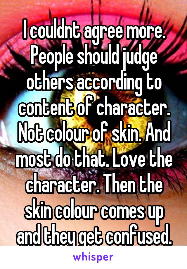 I couldnt agree more. People should judge others according to content of character. Not colour of skin. And most do that. Love the character. Then the skin colour comes up and they get confused.