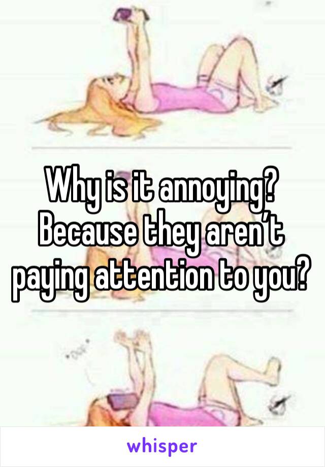 Why is it annoying? Because they aren’t paying attention to you?