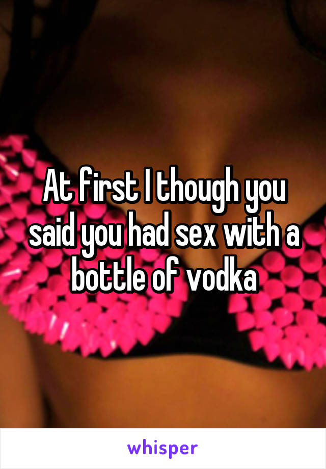 At first I though you said you had sex with a bottle of vodka