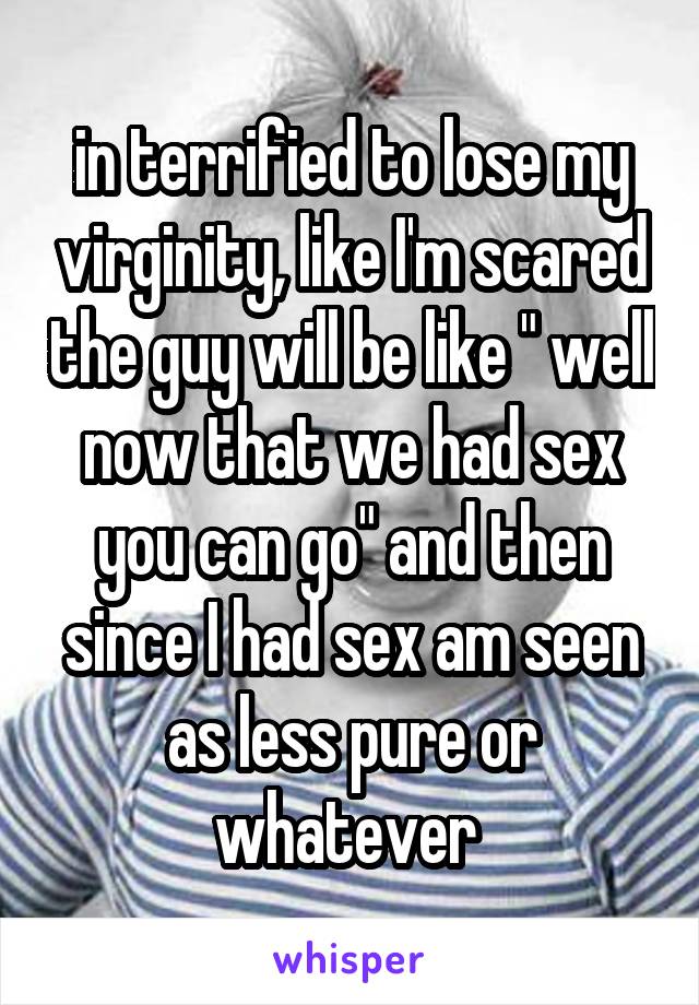 in terrified to lose my virginity, like I'm scared the guy will be like " well now that we had sex you can go" and then since I had sex am seen as less pure or whatever 