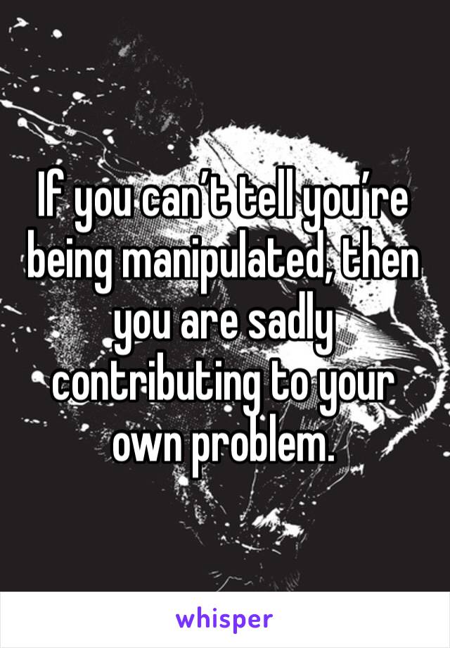 If you can’t tell you’re being manipulated, then you are sadly contributing to your own problem. 