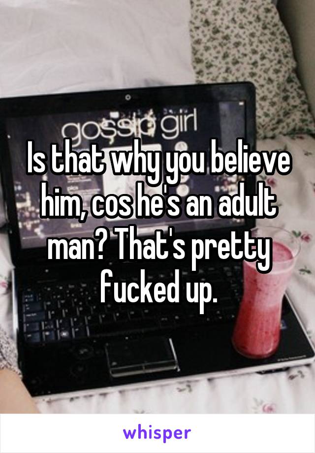 Is that why you believe him, cos he's an adult man? That's pretty fucked up.