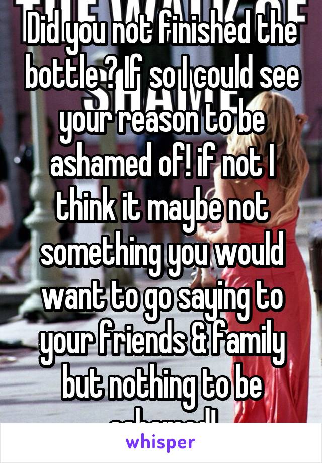 Did you not finished the bottle ? If so I could see your reason to be ashamed of! if not I think it maybe not something you would want to go saying to your friends & family but nothing to be ashamed!