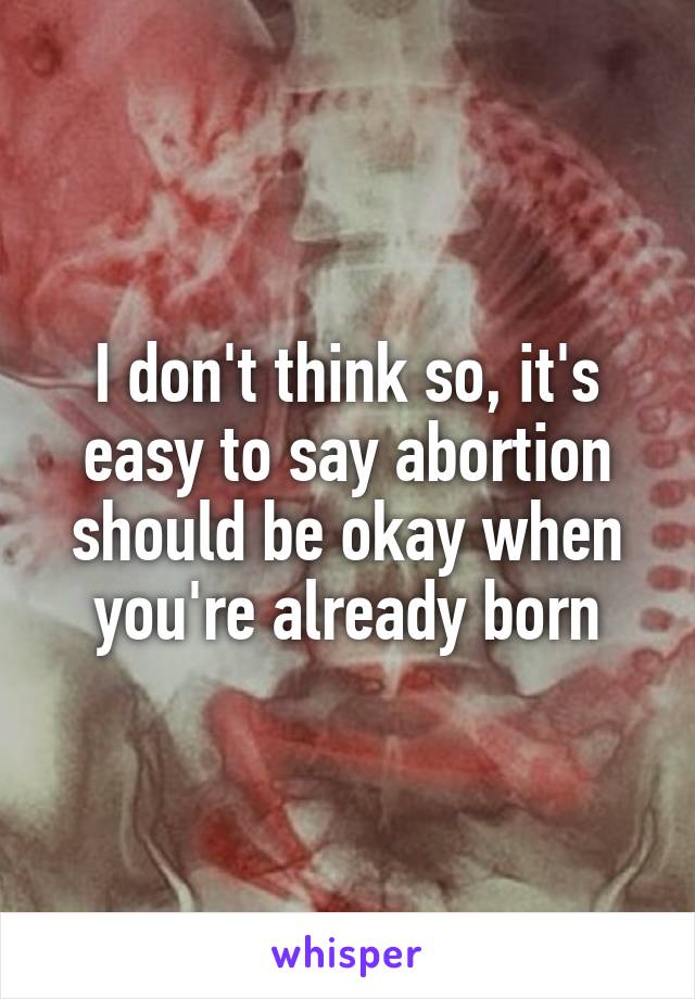 I don't think so, it's easy to say abortion should be okay when you're already born