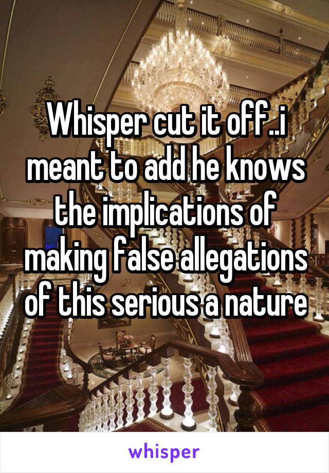 Whisper cut it off..i meant to add he knows the implications of making false allegations of this serious a nature 