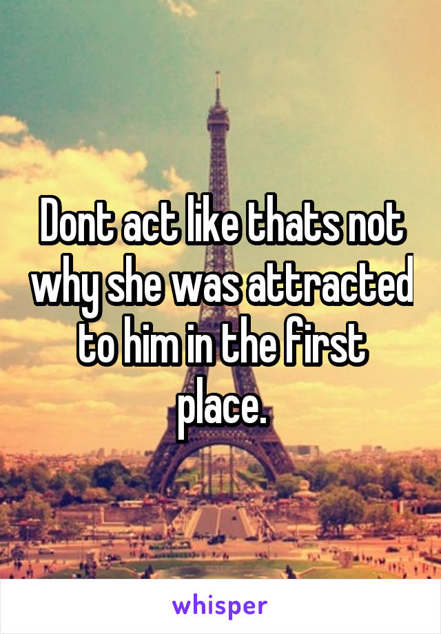 Dont act like thats not why she was attracted to him in the first place.