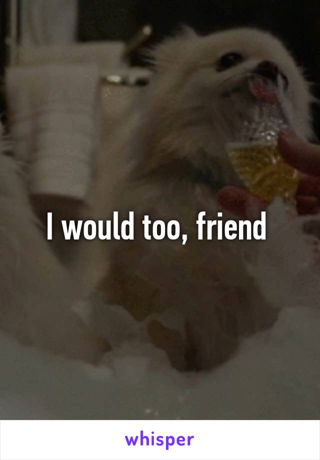 I would too, friend 