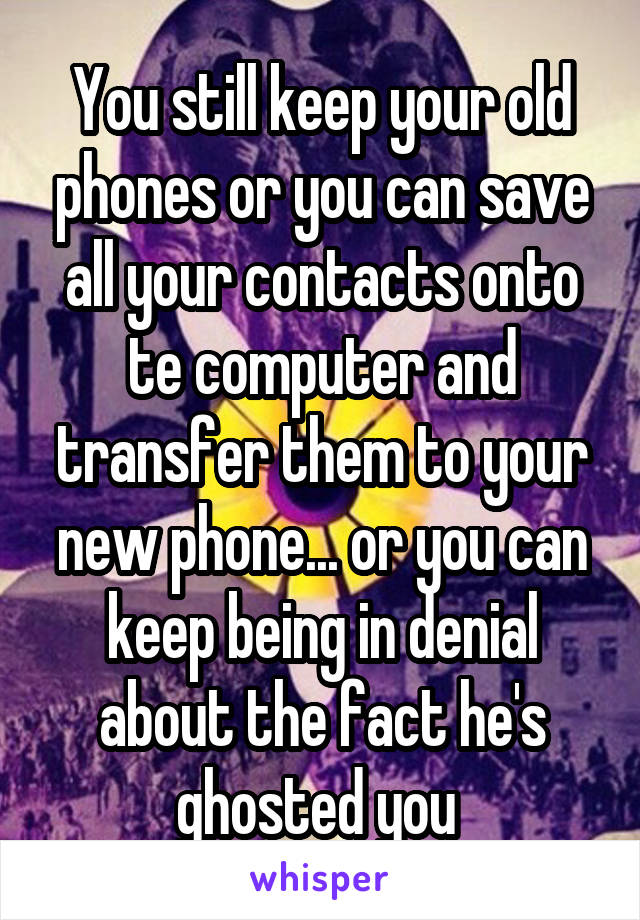 You still keep your old phones or you can save all your contacts onto te computer and transfer them to your new phone... or you can keep being in denial about the fact he's ghosted you 