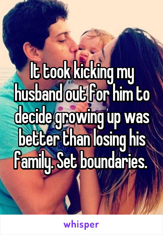 It took kicking my husband out for him to decide growing up was better than losing his family. Set boundaries. 