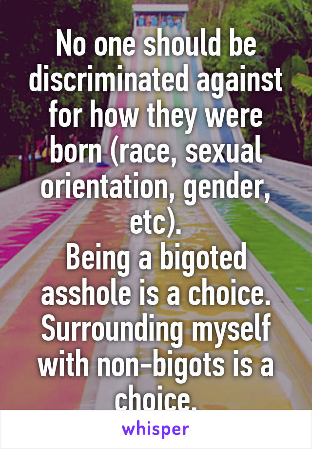 No one should be discriminated against for how they were born (race, sexual orientation, gender, etc).
Being a bigoted asshole is a choice. Surrounding myself with non-bigots is a choice.