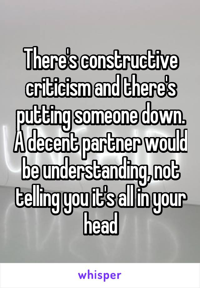 There's constructive criticism and there's putting someone down. A decent partner would be understanding, not telling you it's all in your head