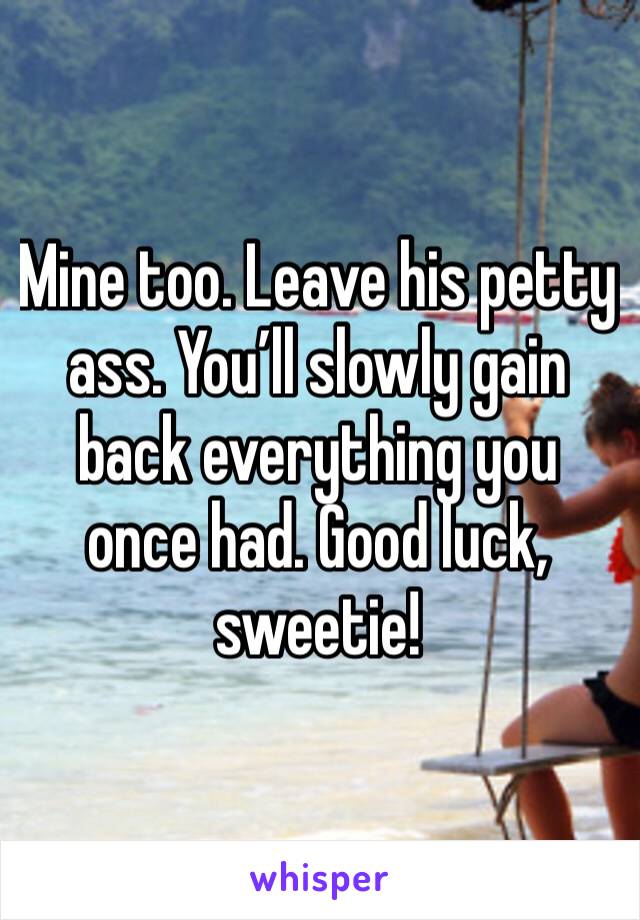 Mine too. Leave his petty ass. You’ll slowly gain back everything you once had. Good luck, sweetie!