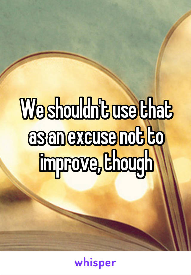 We shouldn't use that as an excuse not to improve, though