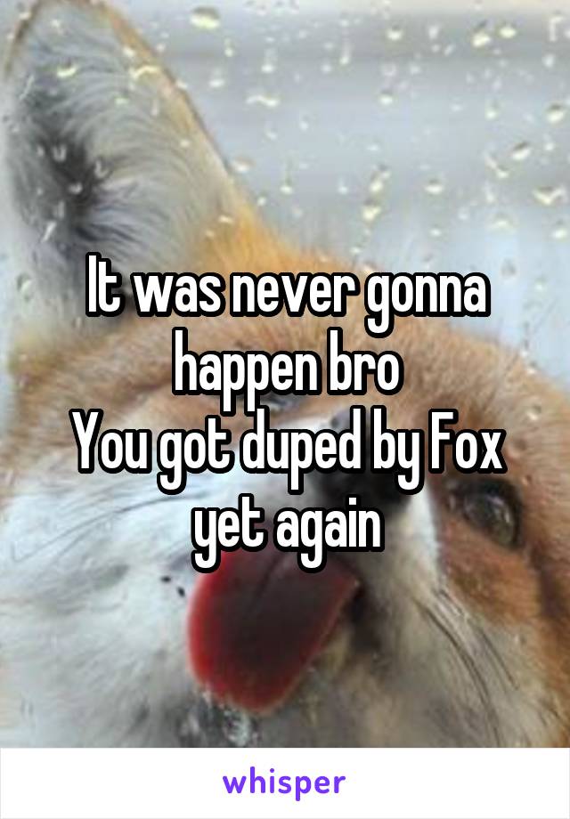 It was never gonna happen bro
You got duped by Fox yet again