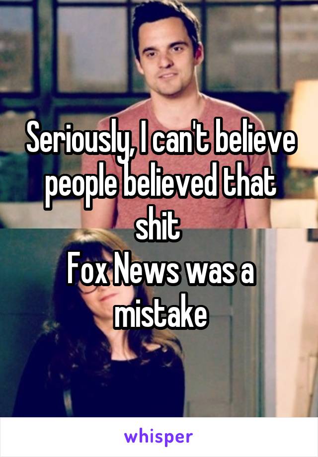 Seriously, I can't believe people believed that shit 
Fox News was a mistake