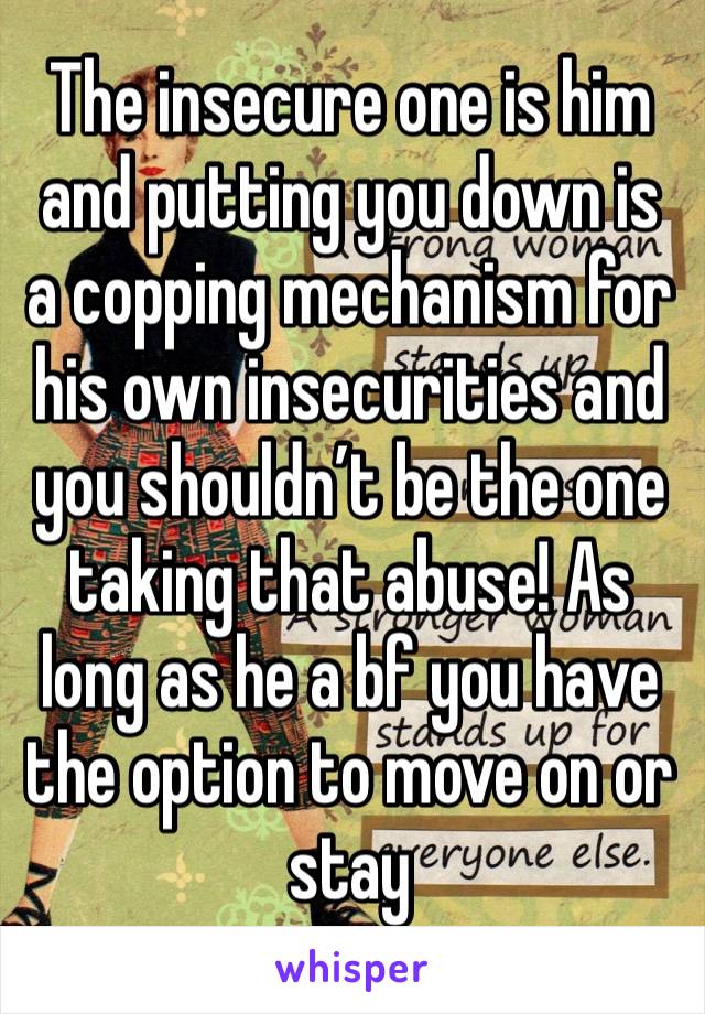 The insecure one is him and putting you down is a copping mechanism for his own insecurities and you shouldn’t be the one taking that abuse! As long as he a bf you have the option to move on or stay 