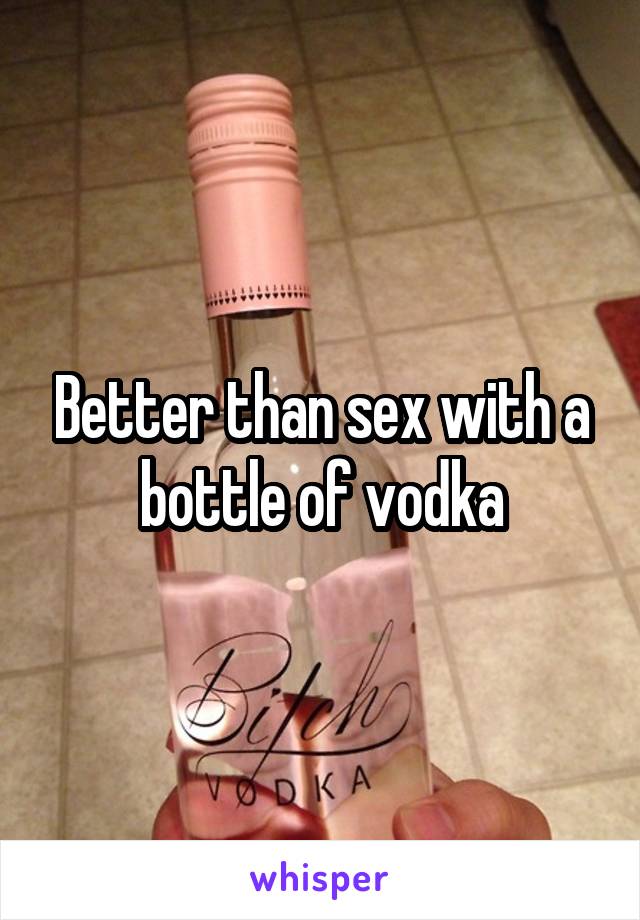 Better than sex with a bottle of vodka