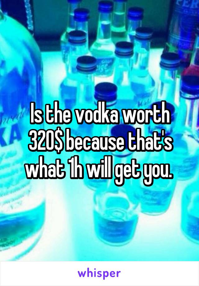 Is the vodka worth 320$ because that's what 1h will get you. 