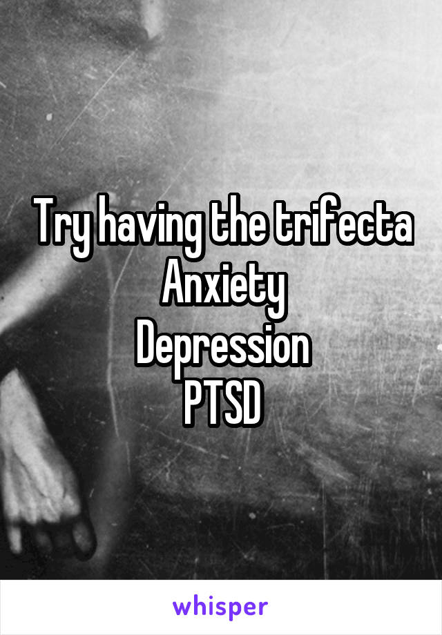 Try having the trifecta
Anxiety
Depression
PTSD