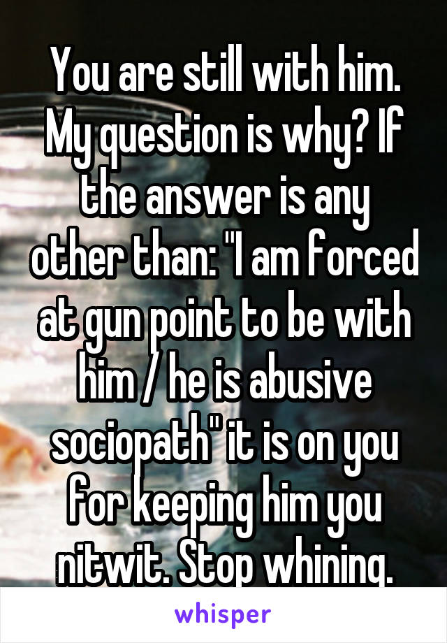 You are still with him. My question is why? If the answer is any other than: "I am forced at gun point to be with him / he is abusive sociopath" it is on you for keeping him you nitwit. Stop whining.