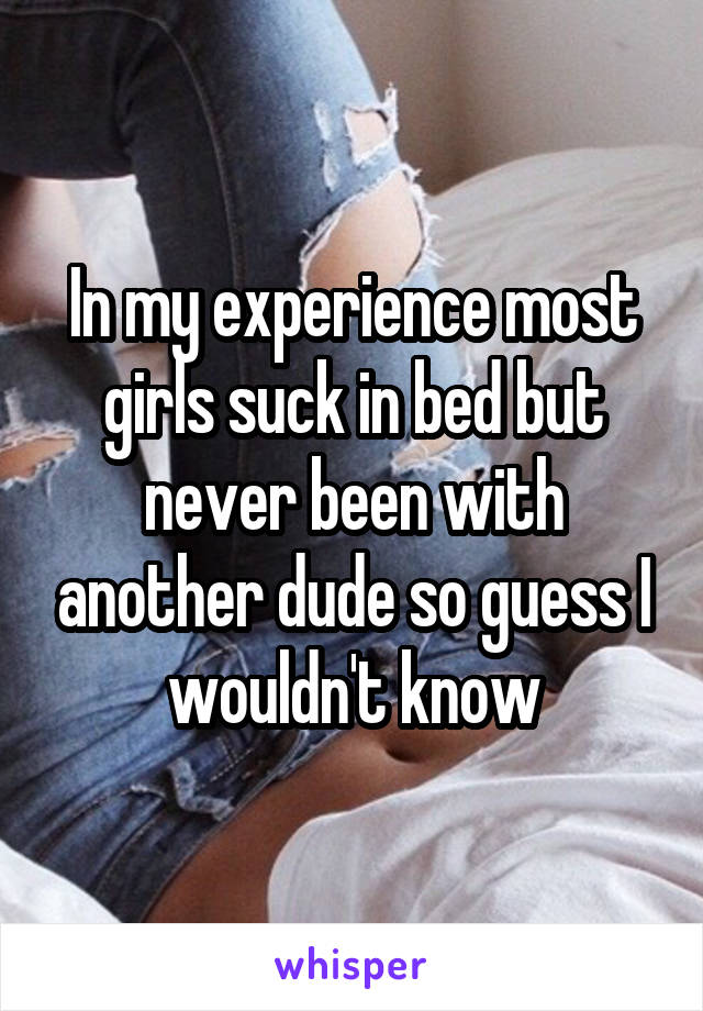 In my experience most girls suck in bed but never been with another dude so guess I wouldn't know